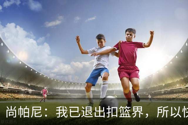 尚帕尼：我已退出扣篮界，所以快攻时选择了上篮