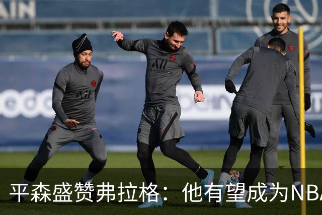 平森盛赞弗拉格：他有望成为NBA未来门面 这小子与众不同