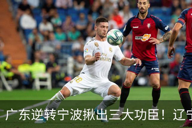 广东逆转宁波揪出三大功臣！辽宁弃将又立功：周鹏关键三分太硬了