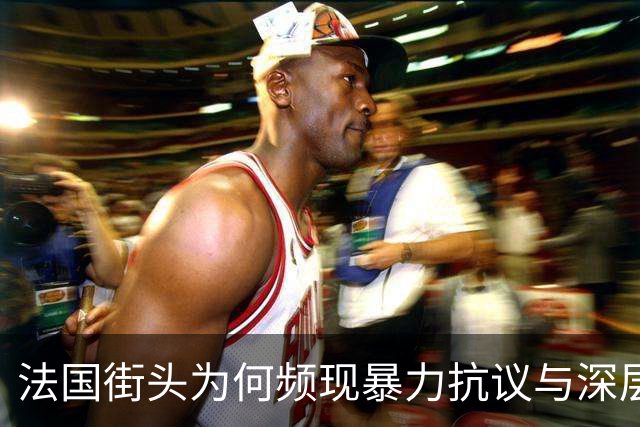 法国街头为何频现暴力抗议与深层矛盾