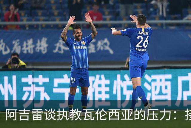 阿吉雷谈执教瓦伦西亚的压力：接受并转化它，总比待在家里强